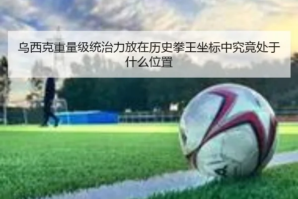 乌西克重量级统治力放在历史拳王坐标中究竟处于什么位置